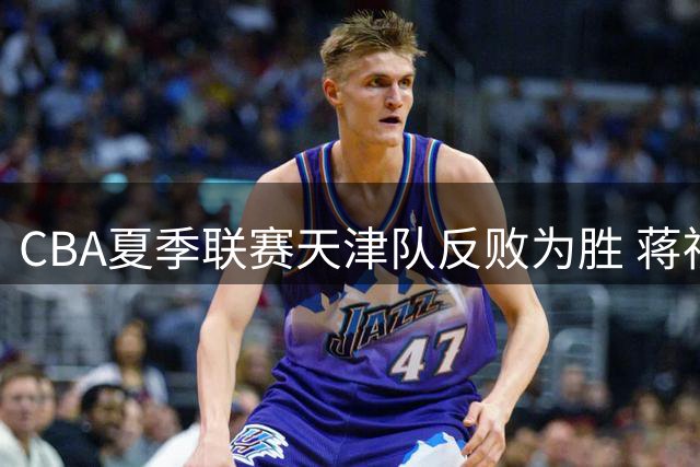 CBA夏季联赛天津队反败为胜 蒋祺禹贡献17分助队击败广厦