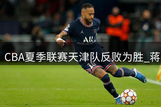 CBA夏季联赛天津队反败为胜 蒋祺禹贡献17分助队击败广厦